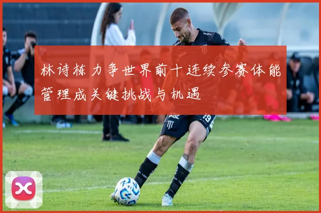 林诗栋力争世界前十连续参赛体能管理成关键挑战与机遇